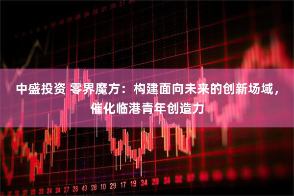 中盛投资 零界魔方：构建面向未来的创新场域，催化临港青年创造力