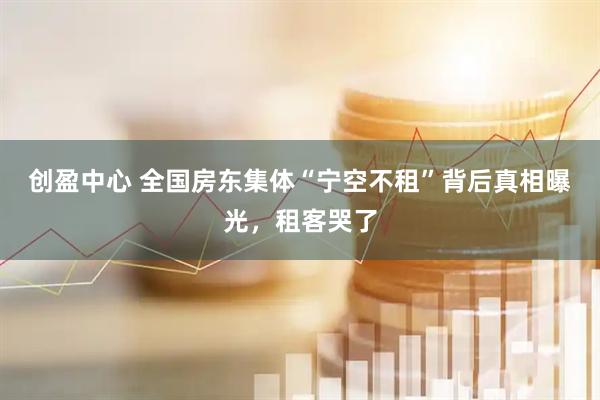 创盈中心 全国房东集体“宁空不租”背后真相曝光，租客哭了