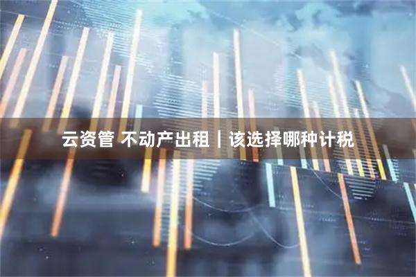 云资管 不动产出租｜该选择哪种计税