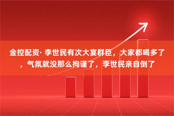 金控配资· 李世民有次大宴群臣，大家都喝多了，气氛就没那么拘谨了，李世民亲自倒了