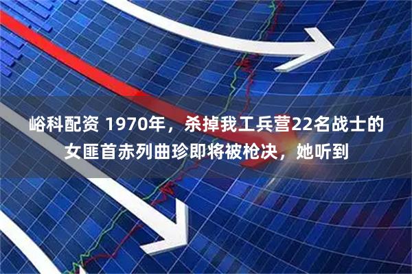 峪科配资 1970年，杀掉我工兵营22名战士的女匪首赤列曲珍即将被枪决，她听到