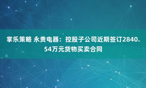 掌乐策略 永贵电器：控股子公司近期签订2840.54万元货物买卖合同