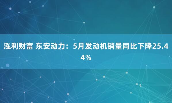 泓利财富 东安动力：5月发动机销量同比下降25.44%