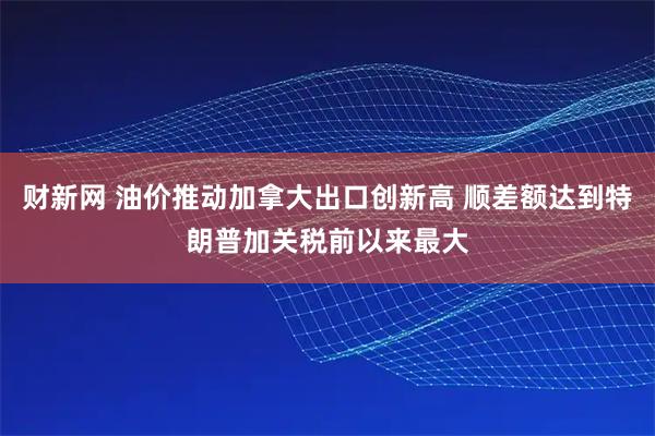 财新网 油价推动加拿大出口创新高 顺差额达到特朗普加关税前以来最大