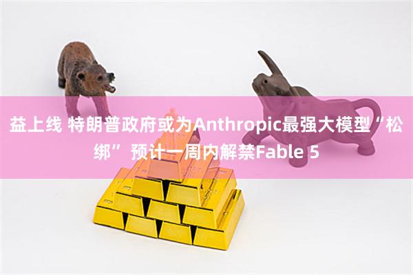 益上线 特朗普政府或为Anthropic最强大模型“松绑” 预计一周内解禁Fable 5