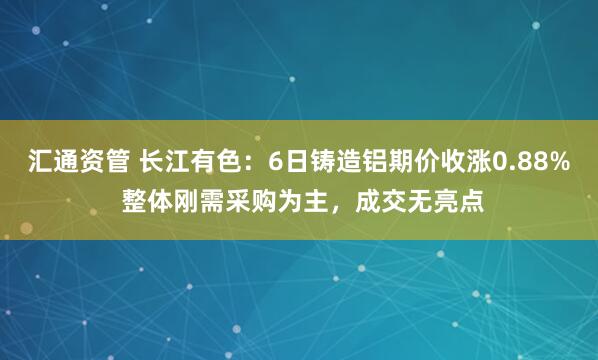 汇通资管 长江有色：6日铸造铝期价收涨0.88% 整体刚需采购为主，成交无亮点