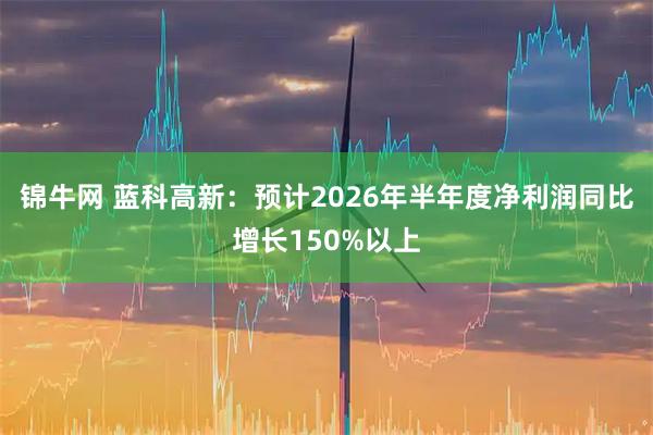 锦牛网 蓝科高新：预计2026年半年度净利润同比增长150%以上