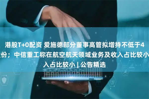 港股T+0配资 爱施德部分董事高管拟增持不低于4000万元股份；中信重工称在航空航天领域业务及收入占比较小 | 公告精选