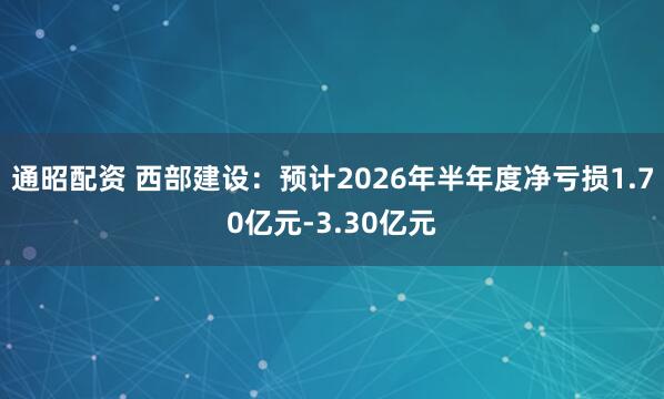 通昭配资 西部建设：预计2026年半年度净亏损1.70亿元-3.30亿元