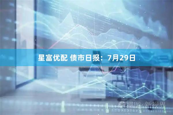 星富优配 债市日报:7月29日