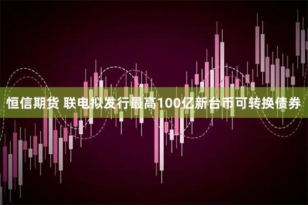 恒信期货 联电拟发行最高100亿新台币可转换债券