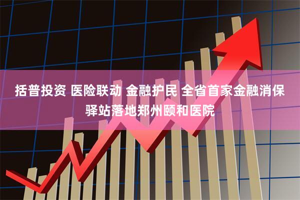 括普投资 医险联动 金融护民 全省首家金融消保驿站落地郑州颐和医院