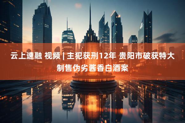 云上速融 视频 | 主犯获刑12年 贵阳市破获特大制售伪劣酱香白酒案
